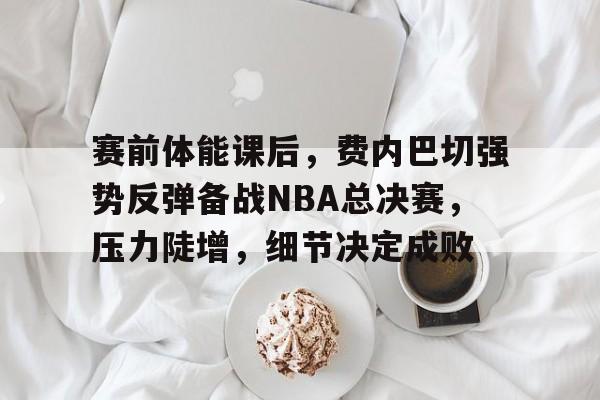 包含赛前体能课后，费内巴切强势反弹备战NBA总决赛，压力陡增，细节决定成败的词条-九游娱乐