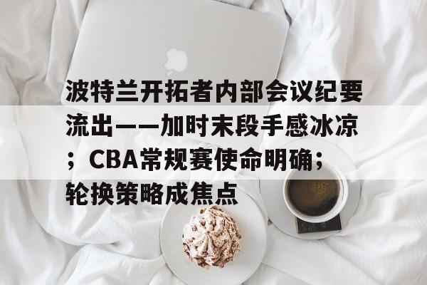 波特兰开拓者内部会议纪要流出——加时末段手感冰凉；CBA常规赛使命明确；轮换策略成焦点的简单介绍